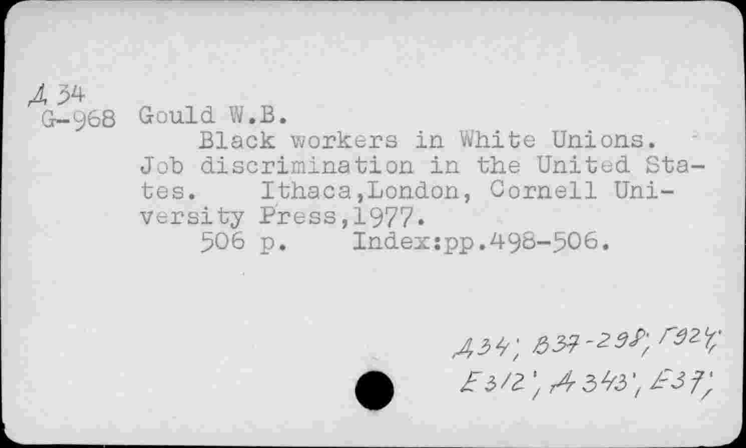 ﻿G-968
Gould W.B.
Black workers in White Unions.
Job discrimination in the United States. Ithaca,London, Cornell University Press,1977«
506 p.	Index:pp.498-506.
